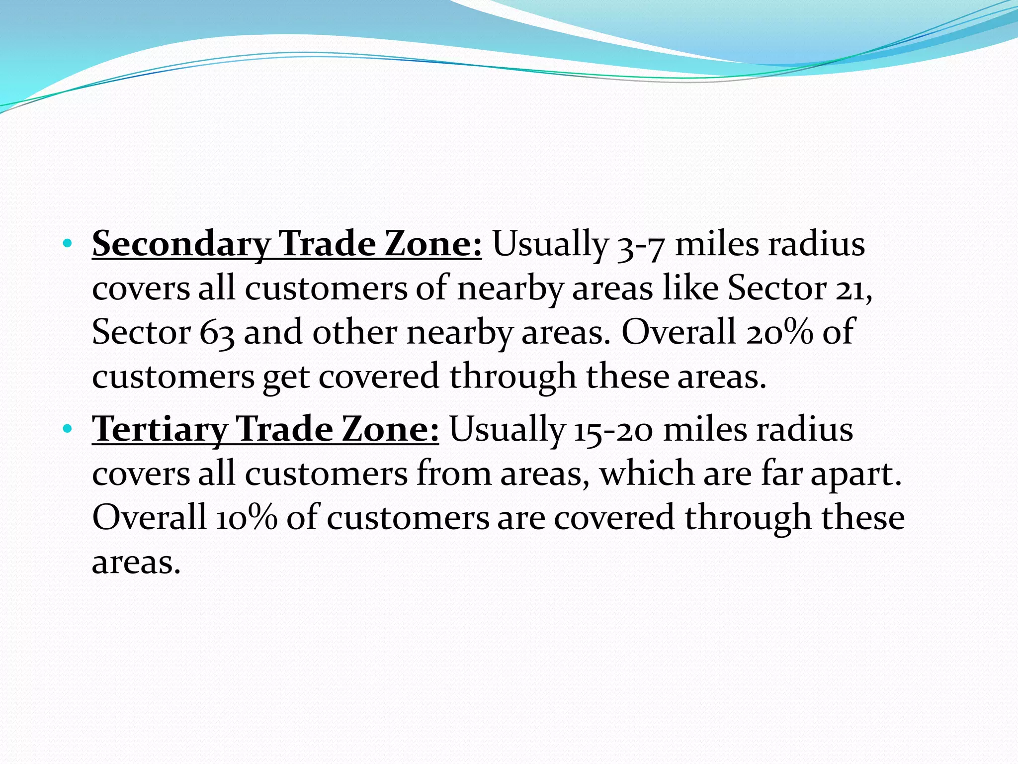 • Secondary Trade Zone: Usually 3-7 miles radius
  covers all customers of nearby areas like Sector 21,
  Sector 63 and other nearby areas. Overall 20% of
  customers get covered through these areas.
• Tertiary Trade Zone: Usually 15-20 miles radius
  covers all customers from areas, which are far apart.
  Overall 10% of customers are covered through these
  areas.
 