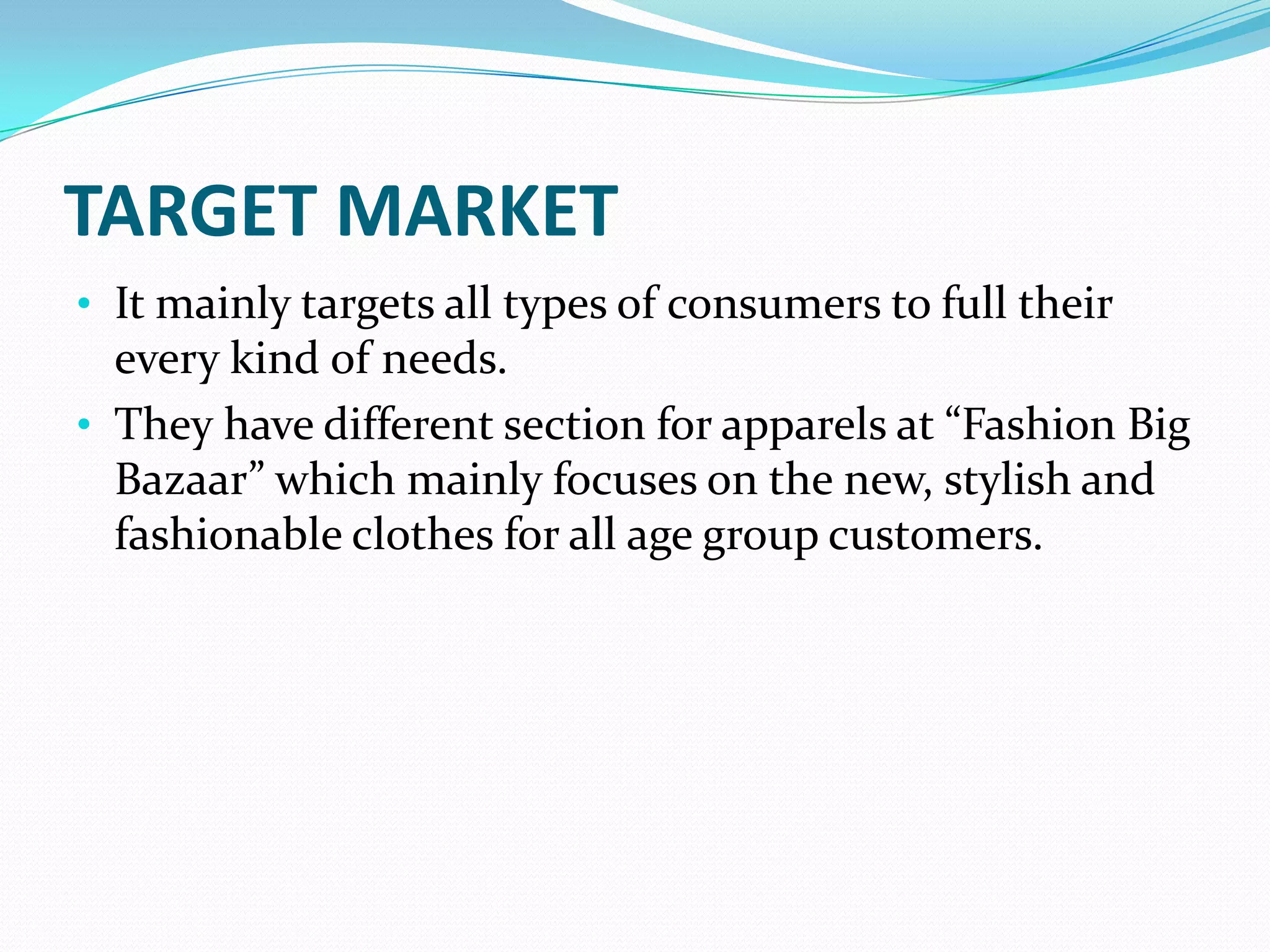 TARGET MARKET
• It mainly targets all types of consumers to full their
  every kind of needs.
• They have different section for apparels at “Fashion Big
  Bazaar” which mainly focuses on the new, stylish and
  fashionable clothes for all age group customers.
 
