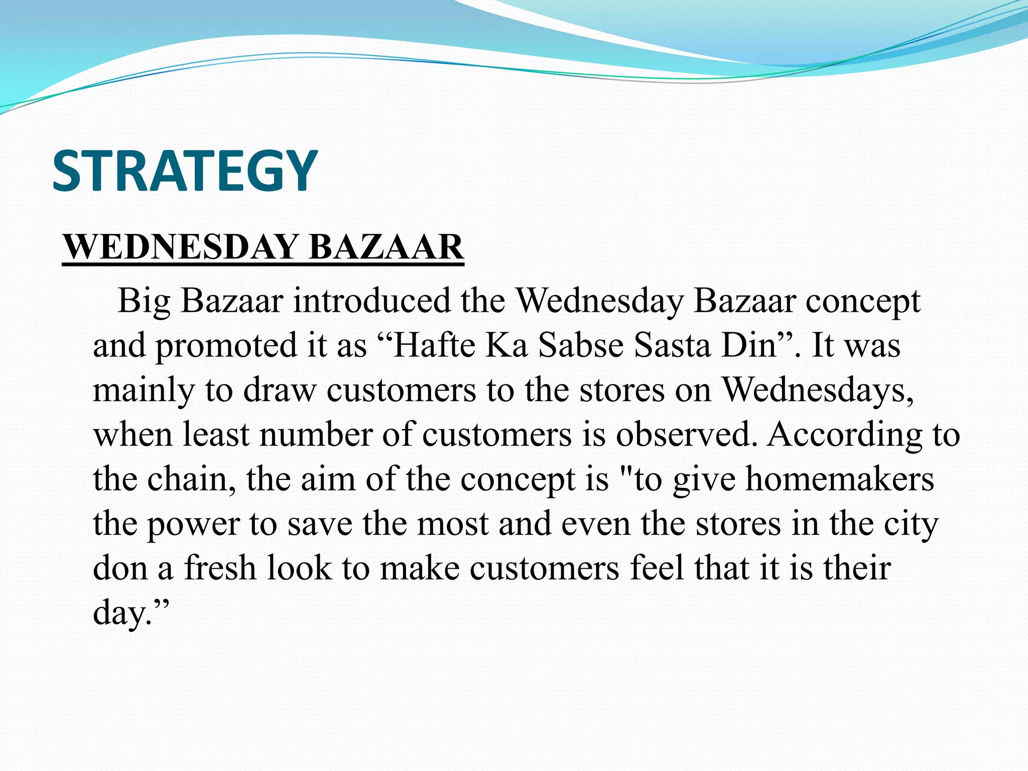 STRATEGY
WEDNESDAY BAZAAR
   Big Bazaar introduced the Wednesday Bazaar concept
 and promoted it as “Hafte Ka Sabse Sasta Din”. It was
 mainly to draw customers to the stores on Wednesdays,
 when least number of customers is observed. According to
 the chain, the aim of the concept is "to give homemakers
 the power to save the most and even the stores in the city
 don a fresh look to make customers feel that it is their
 day.”
 