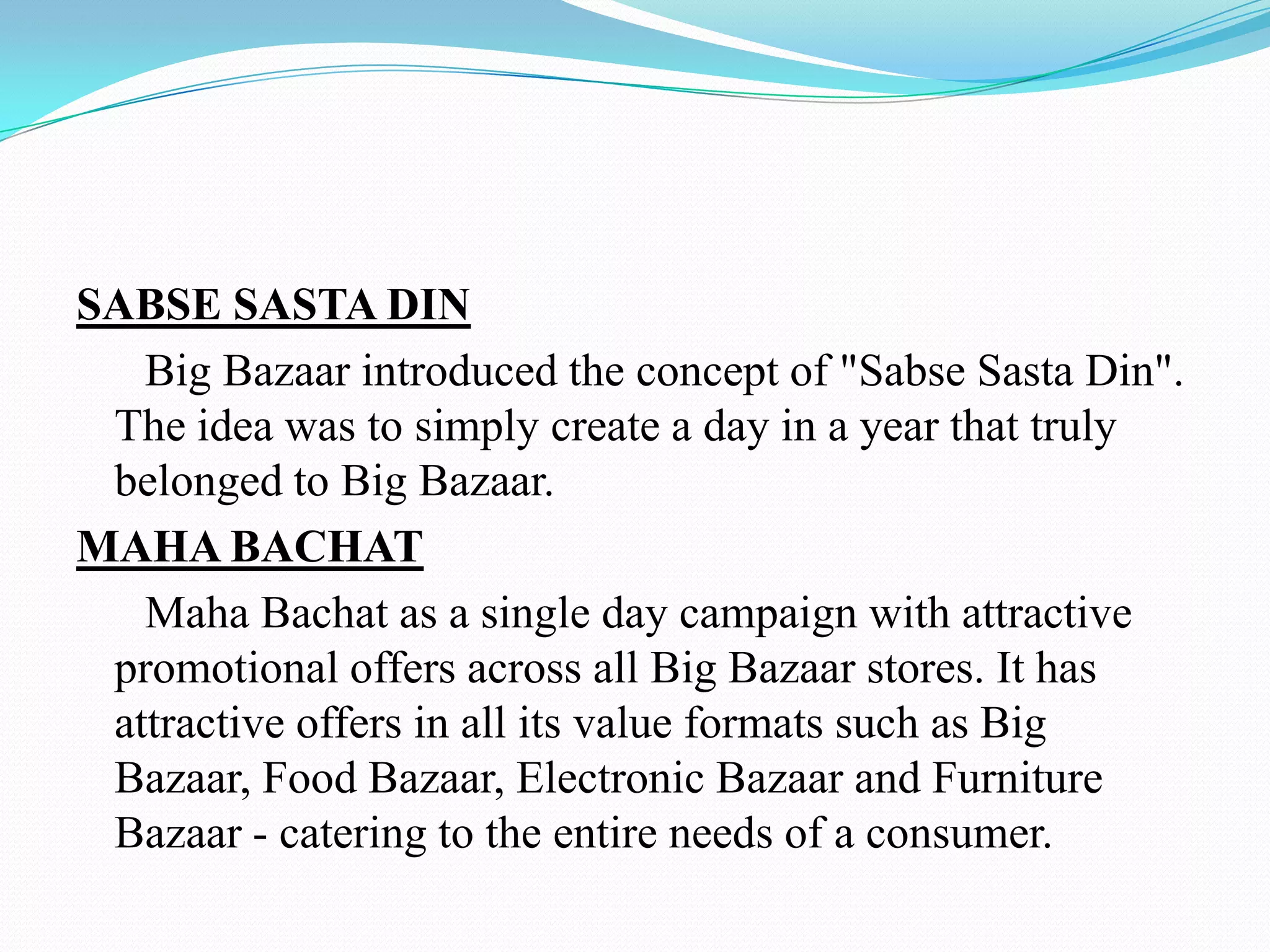 SABSE SASTA DIN
   Big Bazaar introduced the concept of "Sabse Sasta Din".
 The idea was to simply create a day in a year that truly
 belonged to Big Bazaar.
MAHA BACHAT
   Maha Bachat as a single day campaign with attractive
 promotional offers across all Big Bazaar stores. It has
 attractive offers in all its value formats such as Big
 Bazaar, Food Bazaar, Electronic Bazaar and Furniture
 Bazaar - catering to the entire needs of a consumer.
 