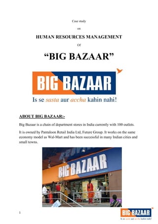 1
Case study
on
HUMAN RESOURCES MANAGEMENT
Of
“BIG BAZAAR”
ABOUT BIG BAZAAR:-
Big Bazaar is a chain of department stores in India currently with 100 outlets.
It is owned by Pantaloon Retail India Ltd, Future Group. It works on the same
economy model as Wal-Mart and has been successful in many Indian cities and
small towns.
 