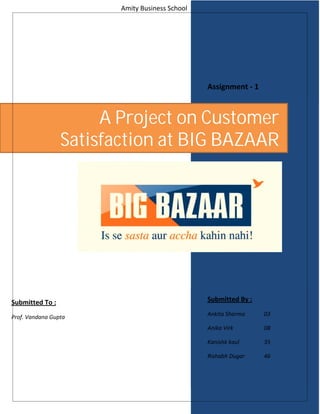 Amity Business School
A Project on Customer
Satisfaction at BIG BAZAAR
Submitted By :
Ankita Sharma 03
Anika Virk 08
Kanishk kaul 35
Rishabh Dugar 46
Submitted To :
Prof. Vandana Gupta
Assignment - 1
 