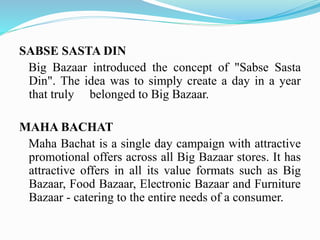 SABSE SASTA DIN
Big Bazaar introduced the concept of "Sabse Sasta
Din". The idea was to simply create a day in a year
that truly belonged to Big Bazaar.
MAHA BACHAT
Maha Bachat is a single day campaign with attractive
promotional offers across all Big Bazaar stores. It has
attractive offers in all its value formats such as Big
Bazaar, Food Bazaar, Electronic Bazaar and Furniture
Bazaar - catering to the entire needs of a consumer.
 