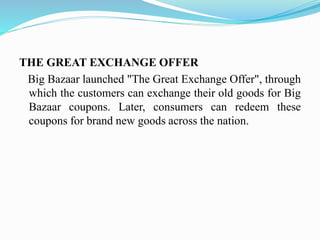 THE GREAT EXCHANGE OFFER
Big Bazaar launched "The Great Exchange Offer", through
which the customers can exchange their old goods for Big
Bazaar coupons. Later, consumers can redeem these
coupons for brand new goods across the nation.
 