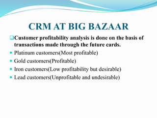 CRM AT BIG BAZAAR
Customer profitability analysis is done on the basis of
transactions made through the future cards.
 Platinum customers(Most profitable)
 Gold customers(Profitable)
 Iron customers(Low profitability but desirable)
 Lead customers(Unprofitable and undesirable)
 