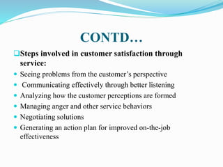 CONTD…
Steps involved in customer satisfaction through
service:
 Seeing problems from the customer’s perspective
 Communicating effectively through better listening
 Analyzing how the customer perceptions are formed
 Managing anger and other service behaviors
 Negotiating solutions
 Generating an action plan for improved on-the-job
effectiveness
 