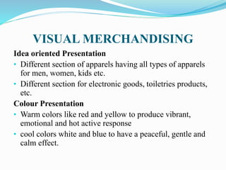 VISUAL MERCHANDISING
Idea oriented Presentation
• Different section of apparels having all types of apparels
for men, women, kids etc.
• Different section for electronic goods, toiletries products,
etc.
Colour Presentation
• Warm colors like red and yellow to produce vibrant,
emotional and hot active response
• cool colors white and blue to have a peaceful, gentle and
calm effect.
 