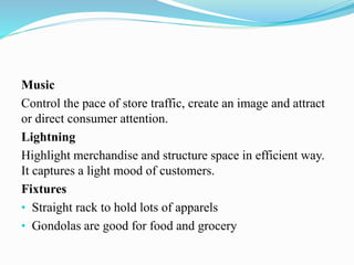 Music
Control the pace of store traffic, create an image and attract
or direct consumer attention.
Lightning
Highlight merchandise and structure space in efficient way.
It captures a light mood of customers.
Fixtures
• Straight rack to hold lots of apparels
• Gondolas are good for food and grocery
 