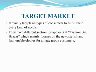 TARGET MARKET
• It mainly targets all types of consumers to fulfill their
every kind of needs.
• They have different section for apparels at “Fashion Big
Bazaar” which mainly focuses on the new, stylish and
fashionable clothes for all age group customers.
 