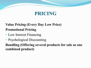 PRICING
Value Pricing (Every Day Low Price)
Promotional Pricing
• Low Interest Financing
• Psychological Discounting
Bundling (Offering several products for sale as one
combined product)
 
