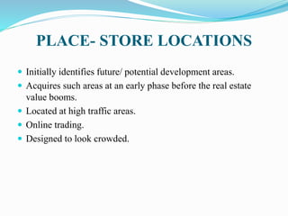 PLACE- STORE LOCATIONS
 Initially identifies future/ potential development areas.
 Acquires such areas at an early phase before the real estate
value booms.
 Located at high traffic areas.
 Online trading.
 Designed to look crowded.
 