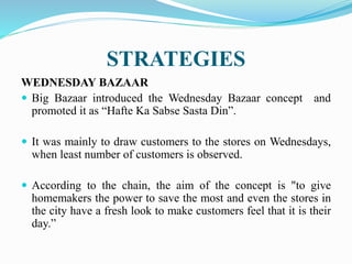 STRATEGIES
WEDNESDAY BAZAAR
 Big Bazaar introduced the Wednesday Bazaar concept and
promoted it as “Hafte Ka Sabse Sasta Din”.
 It was mainly to draw customers to the stores on Wednesdays,
when least number of customers is observed.
 According to the chain, the aim of the concept is "to give
homemakers the power to save the most and even the stores in
the city have a fresh look to make customers feel that it is their
day.”
 