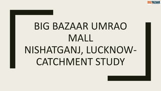 BIG BAZAAR UMRAO
MALL
NISHATGANJ, LUCKNOW-
CATCHMENT STUDY
 
