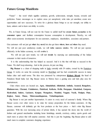 Future Group Manifesto
“Future” – the word which signifies optimism, growth, achievement, strength, beauty, rewards and
perfection. Future encourages us to explore areas yet unexplored, write rules yet unwritten; create new
opportunities and new successes. To strive for a glorious future brings to us our strength, our ability to
learn, unlearn and re-learn our ability to evolve.
We, in Future Group, will not wait for the Future to unfold itself but create future scenarios in the
consumer space and facilitate consumption because consumption is development. Thereby, we will
effect socio-economic development for our customers, employees, shareholders, associates and partners.
Our customers will not just get what they need, but also get them where, how and when they need.
We will not just post satisfactory results, we will write success stories. We will not just operate
efficiently in the Indian economy, we will evolve it.
We will not just spot trends; we will set trends by marrying our understanding of the Indian
consumer to their needs of tomorrow.
It is this understanding that has helped us succeed. And it is this that will help us succeed in the
Future. We shall keep relearning. And in this process, do just one thing.
Big Bazaar is a chain of shopping malls in India currently with 29 outlets, owned by the Pantaloon
Group. It works on same the economy model as Wal-Mart and has had considerable success in many
Indian cities and small towns. The idea was pioneered by entrepreneur Kishore Biyani, the head of
Pantaloon Retail India Ltd. Big Bazaar stores in Metros have a gaming area and kids play area for
entertainment.
Cities where stores are located are, Agra, Ahmadabad, Allahabad, Ambala, Asansol, Bangalore,
Bhubaneswar, Chennai, Coimbatore, Palakkad, Kolkata, Delhi, Durgapur, Ghaziabad, Gurgaon,
Hyderabad, Indore, Lucknow, Kanpur, Mangalore, Mumbai, Nagpur, Nasik, Panipat, Pune,
Rajkot, Surat, Thane, Thiruvananthapuram, Vishakhapatnam.
Big Bazaar is not just another hypermarket. It caters to every need of customer’s family. Where Big
Bazaar scores over other stores is its value for money proposition for the Indian customers. At Big
Bazaar, customer will definitely get the best products at the best prices -- that’s what Big Bazaar
guarantee. With the ever increasing array of private labels, it has opened the doors into the world of
fashion and general merchandise including home furnishings, utensils, crockery, cutlery, sports goods and
much more at prices that will surprise customer. And this is just the beginning. Big Bazaar plans to add
much more to complete customers shopping experience
 