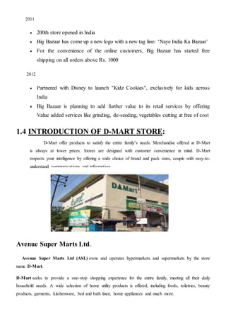 2011
 200th store opened in India
 Big Bazaar has come up a new logo with a new tag line: ‘Naye India Ka Bazaar’
 For the convenience of the online customers, Big Bazaar has started free
shipping on all orders above Rs. 1000
2012
 Partnered with Disney to launch "Kidz Cookies", exclusively for kids across
India
 Big Bazaar is planning to add further value to its retail services by offering
Value added services like grinding, de-seeding, vegetables cutting at free of cost
1.4 INTRODUCTION OF D-MART STORE:
D-Mart offer products to satisfy the entire family’s needs. Merchandise offered at D-Mart
is always at lower prices. Stores are designed with customer convenience in mind. D-Mart
respects your intelligence by offering a wide choice of brand and pack sizes, couple with easy-to-
understand communications and information.
Avenue Super Marts Ltd.
Avenue Super Marts Ltd (ASL) owns and operates hypermarkets and supermarkets by the store
name D-Mart.
D-Mart seeks to provide a one-stop shopping experience for the entire family, meeting all their daily
household needs. A wide selection of home utility products is offered, including foods, toiletries, beauty
products, garments, kitchenware, bed and bath linen, home appliances and much more.
 