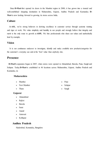 Since D-Mart first opened its doors in the Mumbai region in 2000, it has grown into a trusted and
well-established shopping destination in Maharashtra, Gujarat, Andhra Pradesh and Karnataka. D-
Mart is now looking forward to growing its stores across India.
Culture
At ASL, we’re strong believers in deriving excellence in customer service through systemic training
and rigor at work. We value simplicity and humility in our people and strongly believe that integrity and
merit is the only route to growth at ASPL. We hire professionals who share our values and unabashedly
lead by example.
Vision
It is our continuous endeavor to investigate, identify and make available new products/categories for
the customer’s everyday use and at the ‘best’ value than anybody else.
Presence
D-Mart's expansion began in 2007, when stores were opened in Ahmedabad, Baroda, Pune, Sangli and
Solapur. Today D-Mart is established in 46 locations across Maharashtra, Gujarat, Andhra Pradesh and
Karnataka, in:
Maharashtra
 Mumbai
 Navi Mumbai
 Thane
 Pune
 Solapur
 Sangli
Gujarat
 Ahmedabad
 Rajkot
 Baroda
 Surat
 Anand
 Amravati
 Kolhapur
Andhra Pradesh
Hyderabad, Karnataka, Bangalore
 
