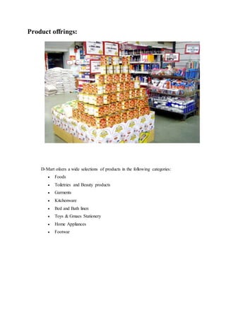 Product offrings:
D-Mart ofeers a wide selections of products in the following categories:
 Foods
 Toiletries and Beauty products
 Garments
 Kitchenware
 Bed and Bath linen
 Toys & Gmaes Stationery
 Home Appliances
 Footwar
 