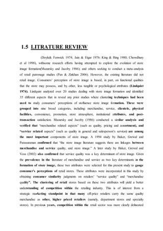 1.5 LITRATURE REVIEW
(Doyle& Fenwick 1974; Jain & Etgar 1976: King & Ring 1980; Chowdhury
et al 1998), withsome research efforts having attempted to explore the evolution of store
image formation(Mazursky and Jacoby 1986); and others seeking to conduct a meta-analysis
of retail patronage studies (Pan & Zinkhan 2006). However, the existing literature did not
retail image. Consumers’ perception of store image is based, in part, on functional qualities
that the store may possess, and by other, less tangible or psychological attributes (Lindquist
1974). Lindquist analyzed over 20 studies dealing with store image formation and identified
35 different aspects that in reveal any prior studies where clustering techniques had been
used to study consumers’ perceptions of stofluence store image formation. These were
grouped into nine broad categories, including: merchandise, service, clientele, physical
facilities, convenience, promotion, store atmosphere, institutional attributes, and post-
transaction satisfaction. Mazursky and Jacoby (1986) conducted a similar analysis and
verified that “merchandise related aspects” (such as quality, pricing and assortment), and
“service related aspects” (such as quality in general and salesperson’s service) are among
the most important components of store image. A 1994 study by Baker, Grewal and
Parasuraman confirmed that “the store image literature suggests there are linkages between
merchandise and service quality, and store image.” A later study by Baker, Grewal and
Voss (2002) also confirmed that service quality was a key determinant of store image. Given
the prevalence in the literature of merchandise and service as two key determinants in the
formation of store image, these two attributes were selected for this present study to gauge
consumer’s perceptions of retail stores. These attributes were incorporated in this study by
obtaining consumer similarity judgments on retailers’ “service quality” and “merchandise
quality”. The clustering of retail stores based on these two attributes will yield a better
understanding of competition within the retailing industry. This is of interest from a
strategic marketing standpoint in that many off-price retailers carry the same quality
merchandise as other, higher priced retailers (namely, department stores and specialty
stores). In previous years, competition within the retail sector was more clearly delineated
 
