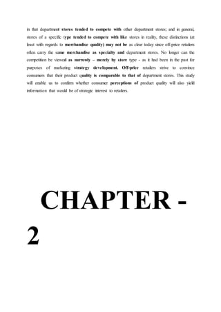 in that department stores tended to compete with other department stores; and in general,
stores of a specific type tended to compete with like stores in reality, these distinctions (at
least with regards to merchandise quality) may not be as clear today since off-price retailers
often carry the same merchandise as specialty and department stores. No longer can the
competition be viewed as narrowly – merely by store type - as it had been in the past for
purposes of marketing strategy development. Off-price retailers strive to convince
consumers that their product quality is comparable to that of department stores. This study
will enable us to confirm whether consumer perceptions of product quality will also yield
information that would be of strategic interest to retailers.
CHAPTER -
2
 