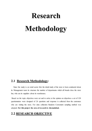 Research
Methodology
2.1 Research Methodology:
Since the study is on retail sector first the detail study of the store is been conducted about
its Management team its structure the number of departments which all brands does the store
has, who are its suppliers about its warehouses.
Based on the topic objectives were set and to arrive at the opinion on objectives a set of 120
questionnaires were designed of 26 questions and response is collected from the customers
who are visiting the store. For data collection Random Convenient sampling method was
adopted. For this project the area of research is Ahemadabad.
2.2 RESEARCH OBJECTIVE
 