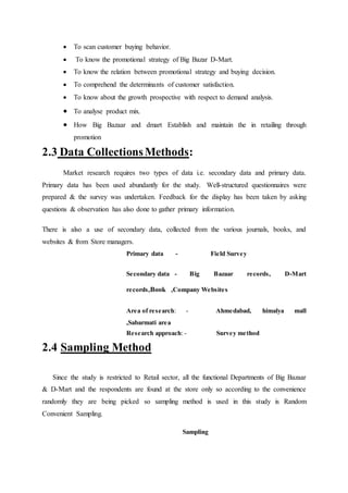  To scan customer buying behavior.
 To know the promotional strategy of Big Bazar D-Mart.
 To know the relation between promotional strategy and buying decision.
 To comprehend the determinants of customer satisfaction.
 To know about the growth prospective with respect to demand analysis.
 To analyse product mix.
 How Big Bazaar and dmart Establish and maintain the in retailing through
promotion
2.3 Data CollectionsMethods:
Market research requires two types of data i.e. secondary data and primary data.
Primary data has been used abundantly for the study. Well-structured questionnaires were
prepared & the survey was undertaken. Feedback for the display has been taken by asking
questions & observation has also done to gather primary information.
There is also a use of secondary data, collected from the various journals, books, and
websites & from Store managers.
Primary data - Field Survey
Secondary data - Big Bazaar records, D-Mart
records,Book ,Company Websites
Area of research: - Ahmedabad, himalya mall
,Sabarmati area
Research approach: - Survey method
2.4 Sampling Method
Since the study is restricted to Retail sector, all the functional Departments of Big Bazaar
& D-Mart and the respondents are found at the store only so according to the convenience
randomly they are being picked so sampling method is used in this study is Random
Convenient Sampling.
Sampling
 