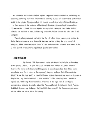 He confirmed that d'mart Exclusive spends 10 percent of its total sales on advertising and
marketing including more than 15 exhibitions annually. Kiosks are an important lead creation
point for the retailer. Stores contribute 35 percent towards total sales of d'mart Exclusive.
to Rao, among all the products sold at demark Exclusie, the price band between Rest
25,000 and Rs 35,000 is the most popular among Indian customers. Worldwide limited
editions sell the most in India, contributing almost 60 percent towards the total sales of the
company.
There is a huge untapped market for the Rs 140 billion home improvement vertical in
India. Indian consumers have disposable incomes and are looking for more upgraded
lifestyles, which d'mart Exclusive caters to. The market has also extended from metro to tier
2 cities as well, which shows exponential growth in the sector.
Big bazaar
Big Bazaar: This hypermarket chain was introduced in India by Pantaloon
Retail (India) Limited. The year was 2001. The first store opened in Kolkata and was
followed by stores in Hyderabad and Bangalore, in a short span of 22 days. These stores
contributed over Rs 43 crores to the company’s turnover and over Rs 2.89 crores to the
PBDIT in the first year itself. In 2006-2007 more Indians discovered the value of shopping in
Big Bazaar. Big Bazaar launched 27 new stores in 22 cities, covering over 1.40 million
square feet. While Big Bazaar continued to expand in the large cities it also tapped
consumptions potential in smaller cities like Agra, Allahabad, Coimbatore, Surat, Panipat,
Palakkad, Kanpur, and Kolhapur. By May 2008, there were 89 Big Bazaars spread across
various cities and towns across the country.
 