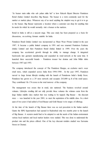 “Jo bazaar mein milta who sab yahan milta hai” is how Rakesh Biyani Director Pantaloon
Retail (India) Limited describes Big Bazaar. The bazaar is a term commonly used for the
market or market place. Whenever any of us need anything the simplest way to get it is to go
to the bazaar. Big Bazaar represents a location where a customer can shop for anything that
he needs for which he would normally visit a bazaar or the markets.
Retail in India is still at a nascent stage. This case study has been prepared as a basis for
discussions, on evolving formats suitable for India.
Pantaloon Retail (India) Limited was incorporated as Manz Wear Private Limited in the year
1987. It became a public limited company in 1991 and was renamed Pantaloon Fashions
(India) Limited and then Pantaloon Retail (India) limited in 1999. Over the years the
company has accelerated growth through its ability to manage change. It integrated
backwards into garment manufacturing and expanded its retail network at the same time. It
launched three successful brands – Pantaloon trouser bar denims and John Miller shirts
between 1987 and 1993.
The company introduced the concept of The Pantaloon Shoppe, an exclusive men’s wear
retail store, which expanded across India from 1994-1998 . In the year 1997, Pantaloon
moved to large format lifestyle retailing with the launch of Pantaloons India’s family Store.
Pantaloon has grown to a 29 store network and occupies 263,000 sq ft of the retail space.
They contributed Rs 174 crores to the total turnover of the company.
The management was aware that in retail, size mattered. The business revolved around
volumes. Lifestyles retailing did not rally provide these volumes the volumes came from the
large Indian middle class market that was waiting to be tapped. Big Bazaar – the discount
store — was launched in the year 2001, to meet the aspirations of he middle class. In a short
span of two years it had added a Food Bazaar and Gold Bazaar to its ranges of offerings.
At the time of the launch of Big Bazaar there was no real precedent in the Indian market
Giants the RPG hypermarkets had opened in Hyderabad only two months prior to the launch
of Big Bazaar. A western model had to be adapted to suit the needs of the Indian environment
various local markets and local market leaders were studied. This was done to understand the
product mix and the prices offered. One of the key discount retailers studied was Sarvanna
Stores in Chennai.
 