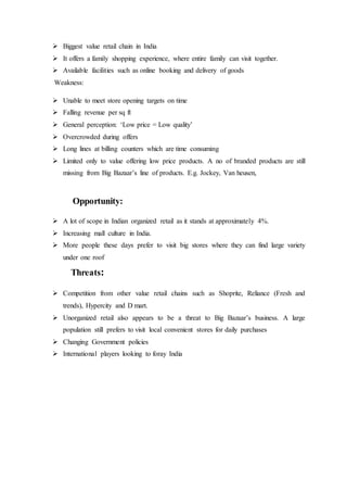  Biggest value retail chain in India
 It offers a family shopping experience, where entire family can visit together.
 Available facilities such as online booking and delivery of goods
Weakness:
 Unable to meet store opening targets on time
 Falling revenue per sq ft
 General perception: ‘Low price = Low quality’
 Overcrowded during offers
 Long lines at billing counters which are time consuming
 Limited only to value offering low price products. A no of branded products are still
missing from Big Bazaar’s line of products. E.g. Jockey, Van heusen,
Opportunity:
 A lot of scope in Indian organized retail as it stands at approximately 4%.
 Increasing mall culture in India.
 More people these days prefer to visit big stores where they can find large variety
under one roof
Threats:
 Competition from other value retail chains such as Shoprite, Reliance (Fresh and
trends), Hypercity and D mart.
 Unorganized retail also appears to be a threat to Big Bazaar’s business. A large
population still prefers to visit local convenient stores for daily purchases
 Changing Government policies
 International players looking to foray India
 