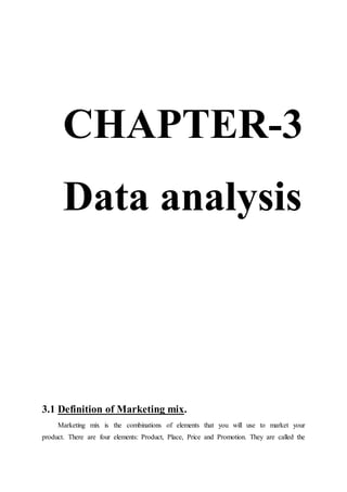 CHAPTER-3
Data analysis
3.1 Definition of Marketing mix.
Marketing mix is the combinations of elements that you will use to market your
product. There are four elements: Product, Place, Price and Promotion. They are called the
 