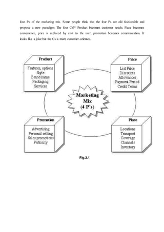four Ps of the marketing mix. Some people think that the four Ps are old fashionable and
propose a new paradigm: The four Cs!* Product becomes customer needs; Place becomes
convenience, price is replaced by cost to the user, promotion becomes communication. It
looks like a joke but the Cs is more customer-oriented.
Fig.3.1
 