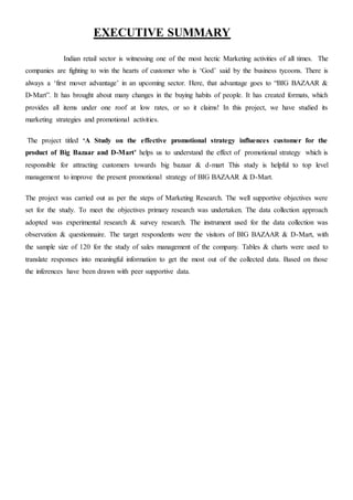 EXECUTIVE SUMMARY
Indian retail sector is witnessing one of the most hectic Marketing activities of all times. The
companies are fighting to win the hearts of customer who is ‘God’ said by the business tycoons. There is
always a ‘first mover advantage’ in an upcoming sector. Here, that advantage goes to “BIG BAZAAR &
D-Mart”. It has brought about many changes in the buying habits of people. It has created formats, which
provides all items under one roof at low rates, or so it claims! In this project, we have studied its
marketing strategies and promotional activities.
The project titled ‘A Study on the effective promotional strategy influences customer for the
product of Big Bazaar and D-Mart’ helps us to understand the effect of promotional strategy which is
responsible for attracting customers towards big bazaar & d-mart This study is helpful to top level
management to improve the present promotional strategy of BIG BAZAAR & D-Mart.
The project was carried out as per the steps of Marketing Research. The well supportive objectives were
set for the study. To meet the objectives primary research was undertaken. The data collection approach
adopted was experimental research & survey research. The instrument used for the data collection was
observation & questionnaire. The target respondents were the visitors of BIG BAZAAR & D-Mart, with
the sample size of 120 for the study of sales management of the company. Tables & charts were used to
translate responses into meaningful information to get the most out of the collected data. Based on those
the inferences have been drawn with peer supportive data.
 