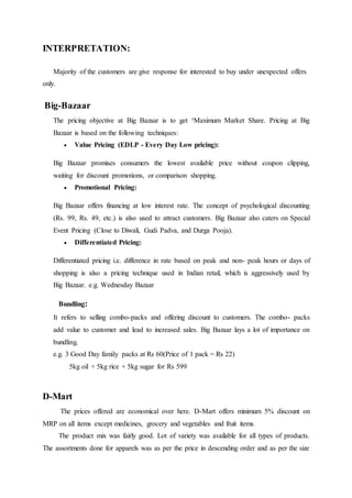 INTERPRETATION:
Majority of the customers are give response for interested to buy under unexpected offers
only.
Big-Bazaar
The pricing objective at Big Bazaar is to get ³Maximum Market Share. Pricing at Big
Bazaar is based on the following techniques:
 Value Pricing (EDLP - Every Day Low pricing):
Big Bazaar promises consumers the lowest available price without coupon clipping,
waiting for discount promotions, or comparison shopping.
 Promotional Pricing:
Big Bazaar offers financing at low interest rate. The concept of psychological discounting
(Rs. 99, Rs. 49, etc.) is also used to attract customers. Big Bazaar also caters on Special
Event Pricing (Close to Diwali, Gudi Padva, and Durga Pooja).
 Differentiated Pricing:
Differentiated pricing i.e. difference in rate based on peak and non- peak hours or days of
shopping is also a pricing technique used in Indian retail, which is aggressively used by
Big Bazaar. e.g. Wednesday Bazaar
Bundling:
It refers to selling combo-packs and offering discount to customers. The combo- packs
add value to customer and lead to increased sales. Big Bazaar lays a lot of importance on
bundling.
e.g. 3 Good Day family packs at Rs 60(Price of 1 pack = Rs 22)
5kg oil + 5kg rice + 5kg sugar for Rs 599
D-Mart
The prices offered are economical over here. D-Mart offers minimum 5% discount on
MRP on all items except medicines, grocery and vegetables and fruit items.
The product mix was fairly good. Lot of variety was available for all types of products.
The assortments done for apparels was as per the price in descending order and as per the size
 