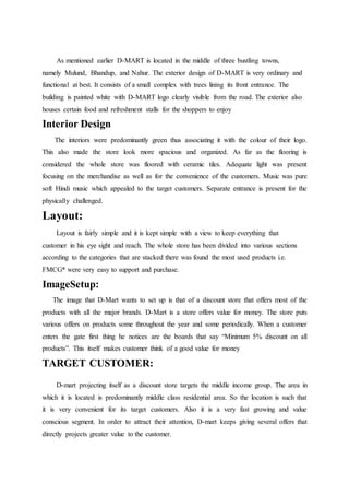 As mentioned earlier D-MART is located in the middle of three bustling towns,
namely Mulund, Bhandup, and Nahur. The exterior design of D-MART is very ordinary and
functional at best. It consists of a small complex with trees lining its front entrance. The
building is painted white with D-MART logo clearly visible from the road. The exterior also
houses certain food and refreshment stalls for the shoppers to enjoy
Interior Design
The interiors were predominantly green thus associating it with the colour of their logo.
This also made the store look more spacious and organized. As far as the flooring is
considered the whole store was floored with ceramic tiles. Adequate light was present
focusing on the merchandise as well as for the convenience of the customers. Music was pure
soft Hindi music which appealed to the target customers. Separate entrance is present for the
physically challenged.
Layout:
Layout is fairly simple and it is kept simple with a view to keep everything that
customer in his eye sight and reach. The whole store has been divided into various sections
according to the categories that are stacked there was found the most used products i.e.
FMCG* were very easy to support and purchase.
ImageSetup:
The image that D-Mart wants to set up is that of a discount store that offers most of the
products with all the major brands. D-Mart is a store offers value for money. The store puts
various offers on products some throughout the year and some periodically. When a customer
enters the gate first thing he notices are the boards that say “Minimum 5% discount on all
products”. This itself makes customer think of a good value for money
TARGET CUSTOMER:
D-mart projecting itself as a discount store targets the middle income group. The area in
which it is located is predominantly middle class residential area. So the location is such that
it is very convenient for its target customers. Also it is a very fast growing and value
conscious segment. In order to attract their attention, D-mart keeps giving several offers that
directly projects greater value to the customer.
 