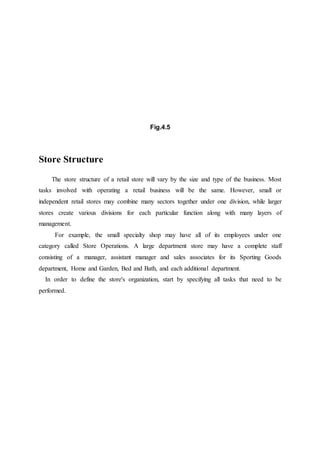 Fig.4.5
Store Structure
The store structure of a retail store will vary by the size and type of the business. Most
tasks involved with operating a retail business will be the same. However, small or
independent retail stores may combine many sectors together under one division, while larger
stores create various divisions for each particular function along with many layers of
management.
For example, the small specialty shop may have all of its employees under one
category called Store Operations. A large department store may have a complete staff
consisting of a manager, assistant manager and sales associates for its Sporting Goods
department, Home and Garden, Bed and Bath, and each additional department.
In order to define the store's organization, start by specifying all tasks that need to be
performed.
 