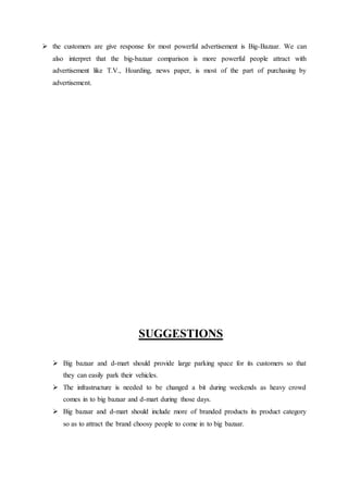  the customers are give response for most powerful advertisement is Big-Bazaar. We can
also interpret that the big-bazaar comparison is more powerful people attract with
advertisement like T.V., Hoarding, news paper, is most of the part of purchasing by
advertisement.
SUGGESTIONS
 Big bazaar and d-mart should provide large parking space for its customers so that
they can easily park their vehicles.
 The infrastructure is needed to be changed a bit during weekends as heavy crowd
comes in to big bazaar and d-mart during those days.
 Big bazaar and d-mart should include more of branded products its product category
so as to attract the brand choosy people to come in to big bazaar.
 