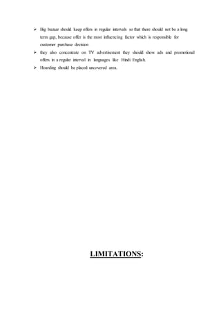  Big bazaar should keep offers in regular intervals so that there should not be a long
term gap, because offer is the most influencing factor which is responsible for
customer purchase decision
 they also concentrate on TV advertisement they should show ads and promotional
offers in a regular interval in languages like Hindi English.
 Hoarding should be placed uncovered area.
LIMITATIONS:
 