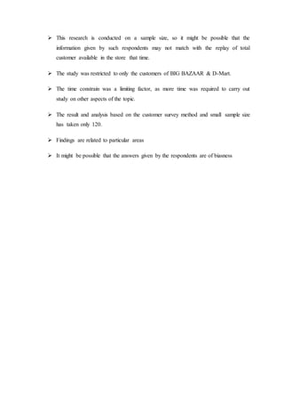  This research is conducted on a sample size, so it might be possible that the
information given by such respondents may not match with the replay of total
customer available in the store that time.
 The study was restricted to only the customers of BIG BAZAAR & D-Mart.
 The time constrain was a limiting factor, as more time was required to carry out
study on other aspects of the topic.
 The result and analysis based on the customer survey method and small sample size
has taken only 120.
 Findings are related to particular areas
 It might be possible that the answers given by the respondents are of biasness
 