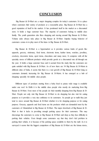 CONCLUSION
Big Bazaar & D-Mart are a major shopping complex for today’s customers. It is a place
where customers find variety of products at a reasonable price. Big Bazaar & D-Mart has a
good reputation of itself in the market. It has positioned itself in the market as a discounted
store. It holds a huge customer base. The majority of customers belong to middle class
family. The youth generation also likes shopping and moving around Big Bazaar & D-Mart.
Volume sales always take place in Big Bazaar & D-Mart. Impulse buying behavior of
customers comes in to play most of the times in Big Bazaar & D-Mart.
Big Bazaar & D-Mart is a hypermarket as it provides various kinds of goods like
apparels, grocery, stationary, food items, electronic items, leather items, watches, jewellery,
crockery, decorative items, sport items, chocolates and many more. It competes with all the
specialty stores of different products which provide goods at a discounted rate all through out
the year. It holds a large customer base and it seemed from the study that the customers are
quite satisfied with Big Bazaar & D-Mart. As of now there are 34 Big Bazaar & D-Marts in
different cities of India, it seems that there is a vast growth of Big Bazaar & D-Mart lying as
customers demand; increasing for Big Bazaar & D-Marts. It has emerged as a hub of
shopping specially for middle class people.
Different types of products starting from a baby food to pizzas wide range is available
under one roof. In Delhi it is the middle class people who mostly do marketing from Big
Bazaar & D-Mart. Even most of the people do their monthly shopping from Big Bazaar & D-
Mart. People not only visit Big Bazaar & D-Mart to do shopping but also visit for outing
purpose as it provides a very nice ambience to its customers. As people go to malls they just
tend to move around Big Bazaar & D-Mart whether it is for shopping purpose or for outing
purpose. Grocery, apparels and food items are the products which are demanded most by the
customers of Ahmedabad in Big Bazaar & D-Mart. The major drawback of Big Bazaar & D-
Mart is that it lacks in providing enough parking space for their customers. This may
discourage the customers to come to Big Bazaar & D-Mart and shop as they face difficulty in
parking their vehicles. Even though some customers say that they don’t feel problem in
parking their vehicle, it is because of the parking space available to them by the mall. As it is
surveyed it seems that the biggest competitors of Big Bazaar & D-Mart are the kirana stores,
 