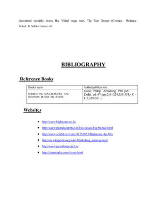 discounted specialty stores like Vishal mega mart, The Tata Groups (Croma), Reliance
Retail, & Sabka Bazaar etc.
BIBLIOGRAPHY
Reference Books
Books name Author/publication
MARKETING MANAGEMENT AND
BUSINESS BUYER BEHAVIOR.
Kotler, Phillip. Armstrong, PHI pub.
:Delhi, ed. 9th.(pp.218 -224,335-353,411-
413,559-561,)
Websites
 http://www.bigbazaar.co.in
 http://www.pantaloonretail.in/businesses/big-bazaar.html
 http://www.scribd.com/doc/41556853/Bigbazaar-4p-Mix
 http://en.wikipedia.org/wiki/Marketing_management
 http://www.pantaloonretail.in
 http://dmartindia.com/home.html
 