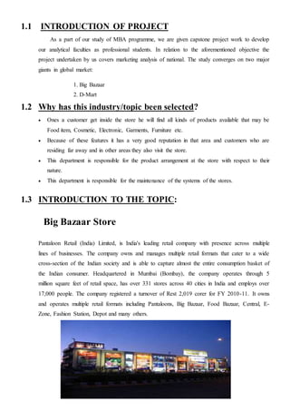 1.1 INTRODUCTION OF PROJECT
As a part of our study of MBA programme, we are given capstone project work to develop
our analytical faculties as professional students. In relation to the aforementioned objective the
project undertaken by us covers marketing analysis of national. The study converges on two major
giants in global market:
1. Big Bazaar
2. D-Mart
1.2 Why has this industry/topic been selected?
 Ones a customer get inside the store he will find all kinds of products available that may be
Food item, Cosmetic, Electronic, Garments, Furniture etc.
 Because of these features it has a very good reputation in that area and customers who are
residing far away and in other areas they also visit the store.
 This department is responsible for the product arrangement at the store with respect to their
nature.
 This department is responsible for the maintenance of the systems of the stores.
1.3 INTRODUCTION TO THE TOPIC:
Big Bazaar Store
Pantaloon Retail (India) Limited, is India's leading retail company with presence across multiple
lines of businesses. The company owns and manages multiple retail formats that cater to a wide
cross-section of the Indian society and is able to capture almost the entire consumption basket of
the Indian consumer. Headquartered in Mumbai (Bombay), the company operates through 5
million square feet of retail space, has over 331 stores across 40 cities in India and employs over
17,000 people. The company registered a turnover of Rest 2,019 corer for FY 2010-11. It owns
and operates multiple retail formats including Pantaloons, Big Bazaar, Food Bazaar, Central, E-
Zone, Fashion Station, Depot and many others.
 