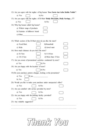 12) Are you agree with the tagline of big bazaar ‘Isse Sasta Aur Acha Kahin Nahin’?
a) Yes b) No
13) Are you agree with the tagline of D-Mart ‘Daily Discounts, Daily Savings…!’?
a) Yes b) No
14) Why big bazaar called big bazaar?
a) Widest range of products
b) Varieties of different brand
c) Other_______________________
15) Which section of the D-Mart store do you like the most?
a) Food Mart b) b)Household
c) Kids d) Jewel mart
16) How much distance do you have the store?
a) 0-5 km b) 5-10 km
c) 10-15 km d) More than 15 km
17) Are you aware of promotional activities conducted by store?
a) Yes b) b) No
18) Are you happy with the location of store?
a) Yes b) No
19) Do your purchase pattern changes, looking at the promotions?
a) Yes if yes, _______________
b) No
20) Would you like to make your purchase under unexpected offers?
a) Yes b) No
21) Are you satisfied with service provided by store?
a) Yes b) No
22) Are you happy with the parking facility provided?
a) Yes b) No
23) Any valuable suggestion?
……………………………………………………………………………………………
…………………………………………………………………………………………....
 