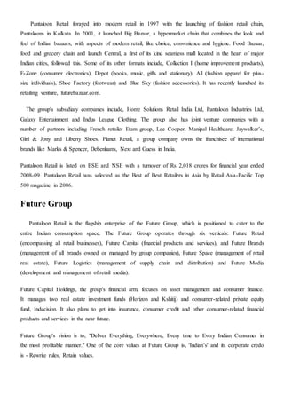 Pantaloon Retail forayed into modern retail in 1997 with the launching of fashion retail chain,
Pantaloons in Kolkata. In 2001, it launched Big Bazaar, a hypermarket chain that combines the look and
feel of Indian bazaars, with aspects of modern retail, like choice, convenience and hygiene. Food Bazaar,
food and grocery chain and launch Central, a first of its kind seamless mall located in the heart of major
Indian cities, followed this. Some of its other formats include, Collection I (home improvement products),
E-Zone (consumer electronics), Depot (books, music, gifts and stationary), All (fashion apparel for plus-
size individuals), Shoe Factory (footwear) and Blue Sky (fashion accessories). It has recently launched its
retailing venture, futurebazaar.com.
The group's subsidiary companies include, Home Solutions Retail India Ltd, Pantaloon Industries Ltd,
Galaxy Entertainment and Indus League Clothing. The group also has joint venture companies with a
number of partners including French retailer Etam group, Lee Cooper, Manipal Healthcare, Jaywalker’s,
Gini & Jony and Liberty Shoes. Planet Retail, a group company owns the franchisee of international
brands like Marks & Spencer, Debenhams, Next and Guess in India.
Pantaloon Retail is listed on BSE and NSE with a turnover of Rs 2,018 crores for financial year ended
2008-09. Pantaloon Retail was selected as the Best of Best Retailers in Asia by Retail Asia-Pacific Top
500 magazine in 2006.
Future Group
Pantaloon Retail is the flagship enterprise of the Future Group, which is positioned to cater to the
entire Indian consumption space. The Future Group operates through six verticals: Future Retail
(encompassing all retail businesses), Future Capital (financial products and services), and Future Brands
(management of all brands owned or managed by group companies), Future Space (management of retail
real estate), Future Logistics (management of supply chain and distribution) and Future Media
(development and management of retail media).
Future Capital Holdings, the group's financial arm, focuses on asset management and consumer finance.
It manages two real estate investment funds (Horizon and Kshitij) and consumer-related private equity
fund, Indecision. It also plans to get into insurance, consumer credit and other consumer-related financial
products and services in the near future.
Future Group's vision is to, "Deliver Everything, Everywhere, Every time to Every Indian Consumer in
the most profitable manner." One of the core values at Future Group is, 'Indian’s' and its corporate credo
is - Rewrite rules, Retain values.
 