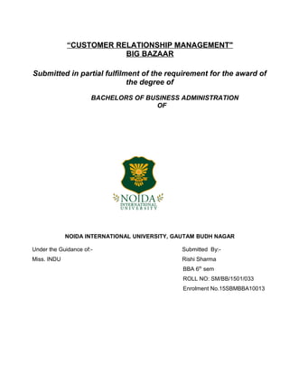 “CUSTOMER RELATIONSHIP MANAGEMENT"
BIG BAZAAR
Submitted in partial fulfilment of the requirement for the award of
the degree of
BACHELORS OF BUSINESS ADMINISTRATION
OF
NOIDA INTERNATIONAL UNIVERSITY, GAUTAM BUDH NAGAR
Under the Guidance of:- Submitted By:-
Miss. INDU Rishi Sharma
BBA 6th
sem
ROLL NO: SM/BB/1501/033
Enrolment No.15SBMBBA10013
 