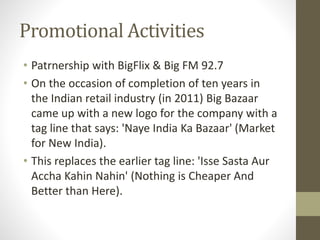Promotional Activities
• Patrnership with BigFlix & Big FM 92.7
• On the occasion of completion of ten years in
the Indian retail industry (in 2011) Big Bazaar
came up with a new logo for the company with a
tag line that says: 'Naye India Ka Bazaar' (Market
for New India).
• This replaces the earlier tag line: 'Isse Sasta Aur
Accha Kahin Nahin' (Nothing is Cheaper And
Better than Here).
 