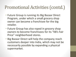 Promotional Activities (contd.)
• Future Group is running its Big Bazaar Direct
Program, under which a small grocery shop
owner can become a franchisee for the big
retailer.
• Future Group has also roped in grocery shop
owners to become franchisees for its “KB’s Fair
Price” neighborhood stores.
• Big Bazaar Direct will help the company reach
customers deeper into India, which may not be
necessarily possible by expanding a physical
supermarket.
 