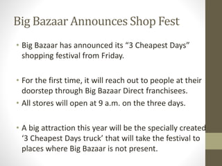 Big Bazaar Announces Shop Fest
• Big Bazaar has announced its “3 Cheapest Days”
shopping festival from Friday.
• For the first time, it will reach out to people at their
doorstep through Big Bazaar Direct franchisees.
• All stores will open at 9 a.m. on the three days.
• A big attraction this year will be the specially created
‘3 Cheapest Days truck’ that will take the festival to
places where Big Bazaar is not present.
 