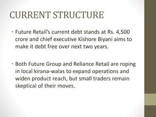 CURRENT STRUCTURE
• Future Retail’s current debt stands at Rs. 4,500
crore and chief executive Kishore Biyani aims to
make it debt free over next two years.
• Both Future Group and Reliance Retail are roping
in local kirana-walas to expand operations and
widen product reach, but small traders remain
skeptical of their moves.
 