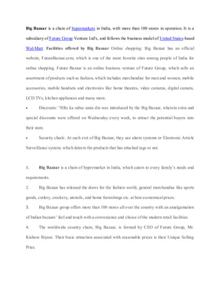 Big Bazaar is a chain of hypermarkets in India, with more than 100 stores in operation. It is a

subsidiary of Future Group Venture Ltd's, and follows the business model of United States-based

Wal-Mart. Facilities offered by Big Bazaar Online shopping: Big Bazaar has an official

website, FutureBazaar.com, which is one of the most favorite sites among people of India for

online shopping. Future Bazaar is an online business venture of Future Group, which sells an

assortment of products such as fashion, which includes merchandise for men and women, mobile

accessories, mobile handsets and electronics like home theatres, video cameras, digital camera,

LCD TVs, kitchen appliances and many more.

         Discounts: “Hfte ka sabse sasta din was introduced by the Big Bazaar, wherein extra and

special discounts were offered on Wednesday every week, to attract the potential buyers into

their store.

         Security check: At each exit of Big Bazaar, they use alarm systems or Electronic Article

Surveillance system, which detects the products that has attached tags or not.



1.       Big Bazaar is a chain of hypermarket in India, which caters to every family’s needs and

requirements.

2.       Big Bazaar has released the doors for the fashion world, general merchandise like sports

goods, cutlery, crockery, utensils, and home furnishings etc. at best economical prices.

3.       Big Bazaar group offers more than 100 stores all over the country with an amalgamation

of Indian bazaars’ feel and touch with a convenience and choice of the modern retail facilities

4.       The worldwide country chain, Big Bazaar, is formed by CEO of Future Group, Mr.

Kishore Biyani. Their basic attraction associated with reasonable prices is their Unique Selling

Price.
 