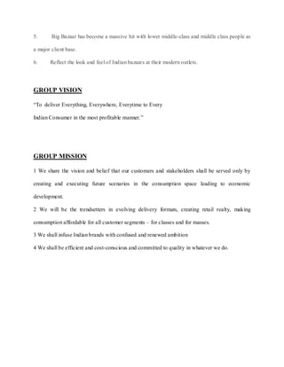 5.      Big Bazaar has become a massive hit with lower middle-class and middle class people as

a major client base.

6.     Reflect the look and feel of Indian bazaars at their modern outlets.




GROUP VISION

“To deliver Everything, Everywhere, Everytime to Every

Indian Consumer in the most profitable manner.”




GROUP MISSION

1 We share the vision and belief that our customers and stakeholders shall be served only by

creating and executing future scenarios in the consumption space leading to economic

development.

2 We will be the trendsetters in evolving delivery formats, creating retail realty, making

consumption affordable for all customer segments – for classes and for masses.

3 We shall infuse Indian brands with confused and renewed ambition

4 We shall be efficient and cost-conscious and committed to quality in whatever we do.
 