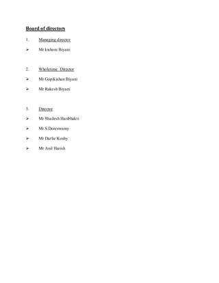 Board of directors

1.   Managing director

    Mr kishore Biyani



2.   Wholetime Director

    Mr Gopikishan Biyani

    Mr Rakesh Biyani



3.   Director

    Mr Shailesh Haribhakti

    Mr S.Doreswamy

    Mr Darlie Koshy

    Mr Anil Harish
 